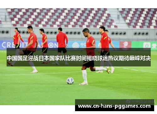 中国国足迎战日本国家队比赛时间揭晓球迷热议期待巅峰对决