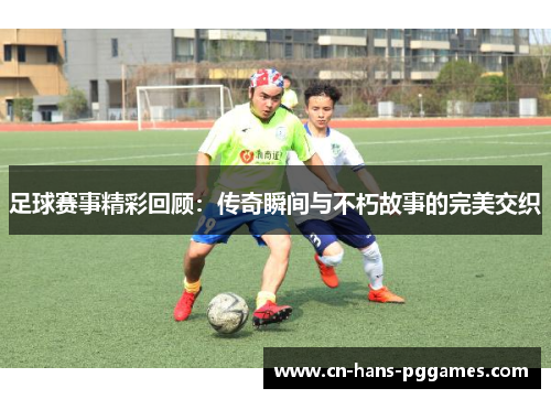足球赛事精彩回顾：传奇瞬间与不朽故事的完美交织
